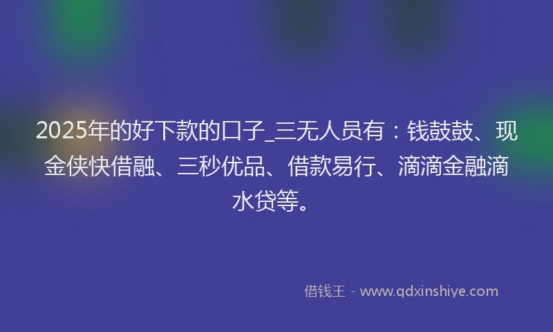 2025年的好下款的口子_三无人员有：钱鼓鼓、现金侠快借融、三秒优品、借款易行、滴滴金融滴水贷等。