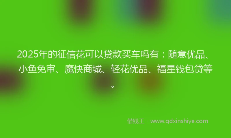 2025年的征信花可以贷款买车吗有：随意优品、小鱼免审、魔快商城、轻花优品、福星钱包贷等。
