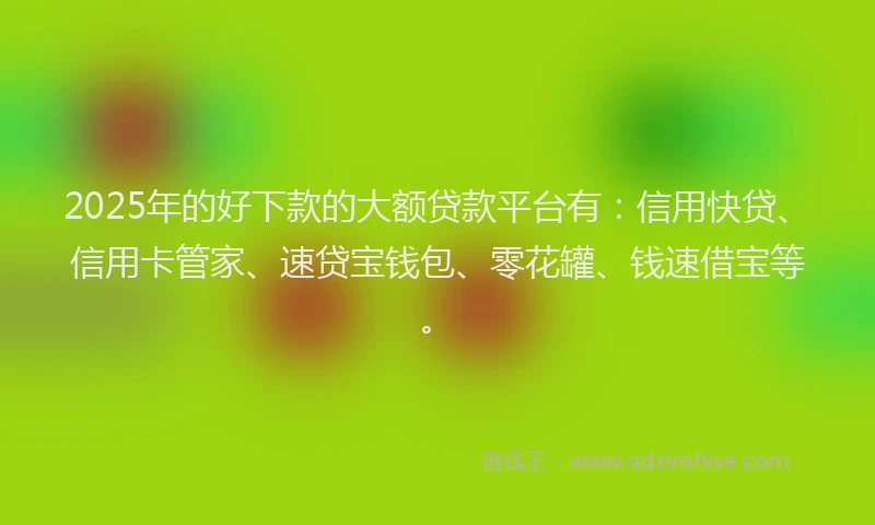 2025年的好下款的大额贷款平台有：信用快贷、信用卡管家、速贷宝钱包、零花罐、钱速借宝等。
