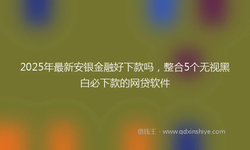 2025年最新安银金融好下款吗，整合5个无视黑白必下款的网贷软件