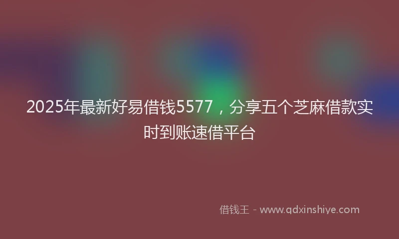 2025年最新好易借钱5577，分享五个芝麻借款实时到账速借平台