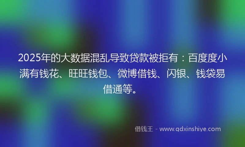 2025年的大数据混乱导致贷款被拒有：百度度小满有钱花、旺旺钱包、微博借钱、闪银、钱袋易借通等。