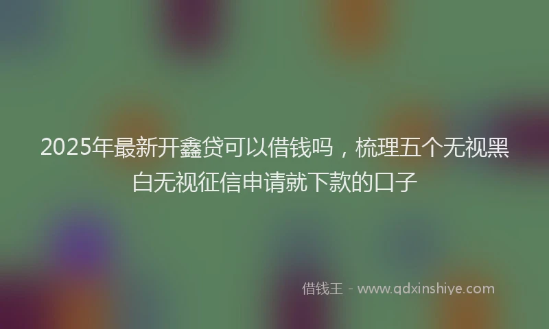 2025年最新开鑫贷可以借钱吗，梳理五个无视黑白无视征信申请就下款的口子
