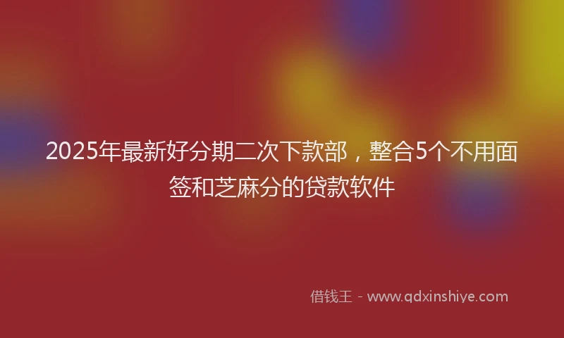 2025年最新好分期二次下款部，整合5个不用面签和芝麻分的贷款软件