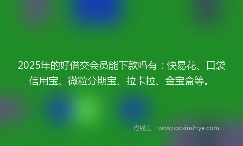 2025年的好借交会员能下款吗有：快易花、口袋信用宝、微粒分期宝、拉卡拉、金宝盒等。