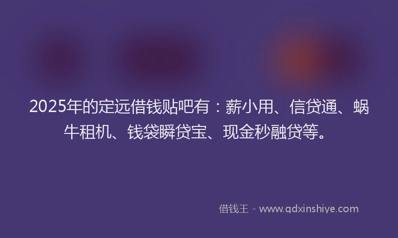 2025年的定远借钱贴吧有：薪小用、信贷通、蜗牛租机、钱袋瞬贷宝、现金秒融贷等。