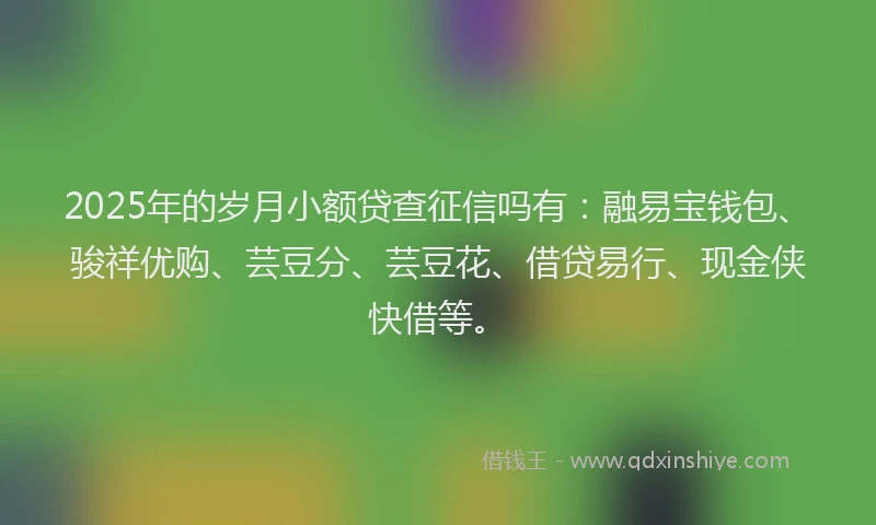 2025年的岁月小额贷查征信吗有：融易宝钱包、骏祥优购、芸豆分、芸豆花、借贷易行、现金侠快借等。