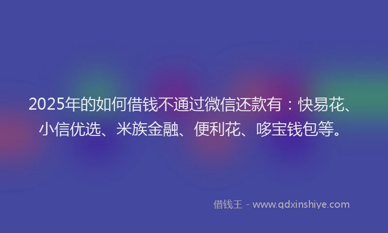2025年的如何借钱不通过微信还款有：快易花、小信优选、米族金融、便利花、哆宝钱包等。