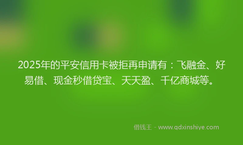 2025年的平安信用卡被拒再申请有：飞融金、好易借、现金秒借贷宝、天天盈、千亿商城等。