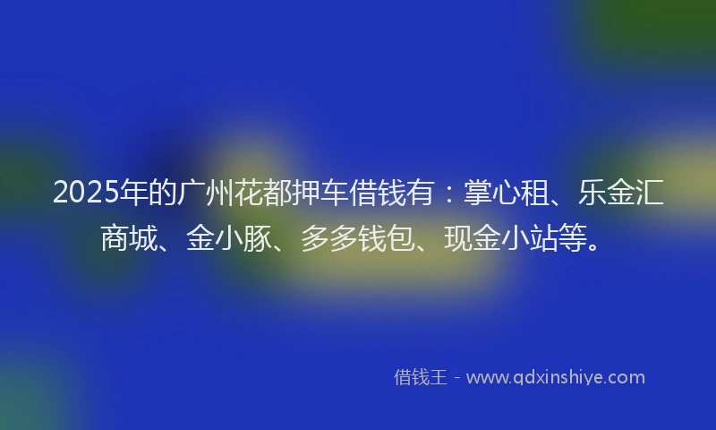 2025年的广州花都押车借钱有：掌心租、乐金汇商城、金小豚、多多钱包、现金小站等。