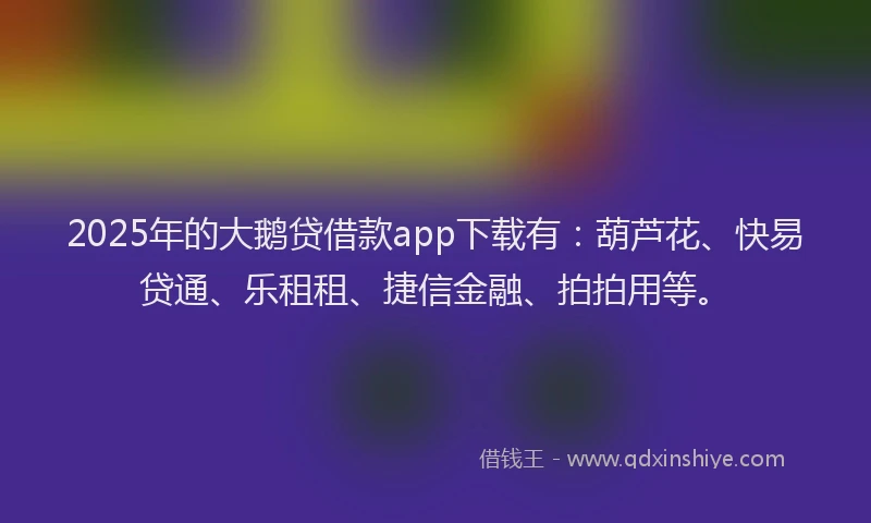 2025年的大鹅贷借款app下载有：葫芦花、快易贷通、乐租租、捷信金融、拍拍用等。