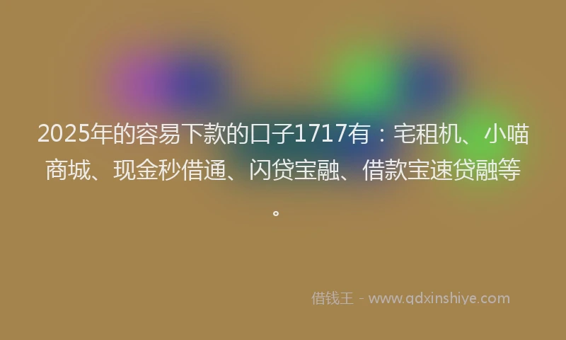 2025年的容易下款的口子1717有：宅租机、小喵商城、现金秒借通、闪贷宝融、借款宝速贷融等。