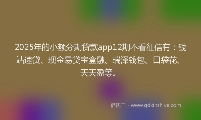 2025年的小额分期贷款app12期不看征信有：钱站速贷、现金易贷宝盒融、瑞泽钱包、口袋花、天天盈等。