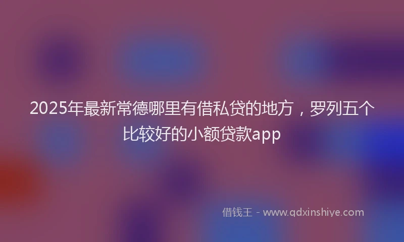 2025年最新常德哪里有借私贷的地方，罗列五个比较好的小额贷款app