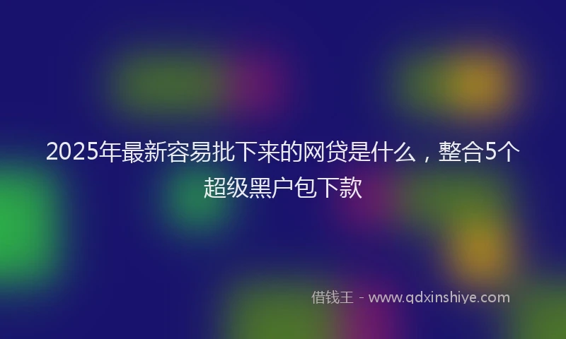 2025年最新容易批下来的网贷是什么，整合5个超级黑户包下款