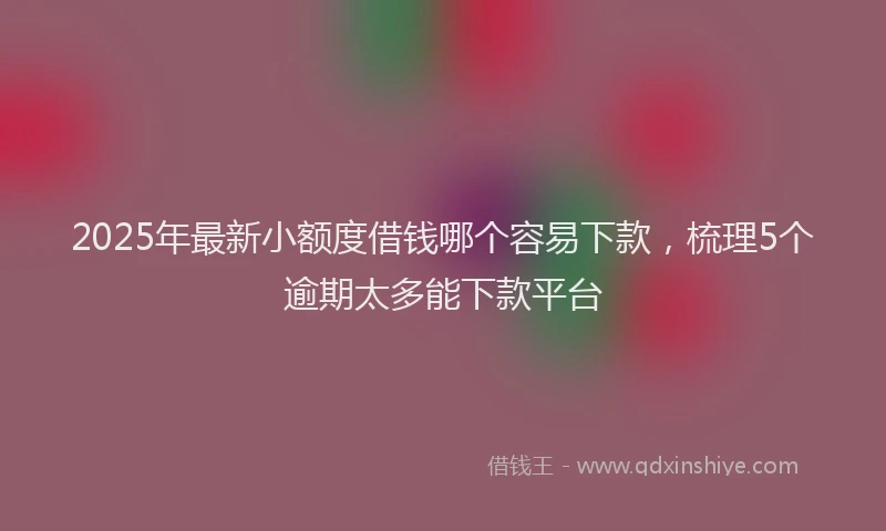 2025年最新小额度借钱哪个容易下款，梳理5个逾期太多能下款平台