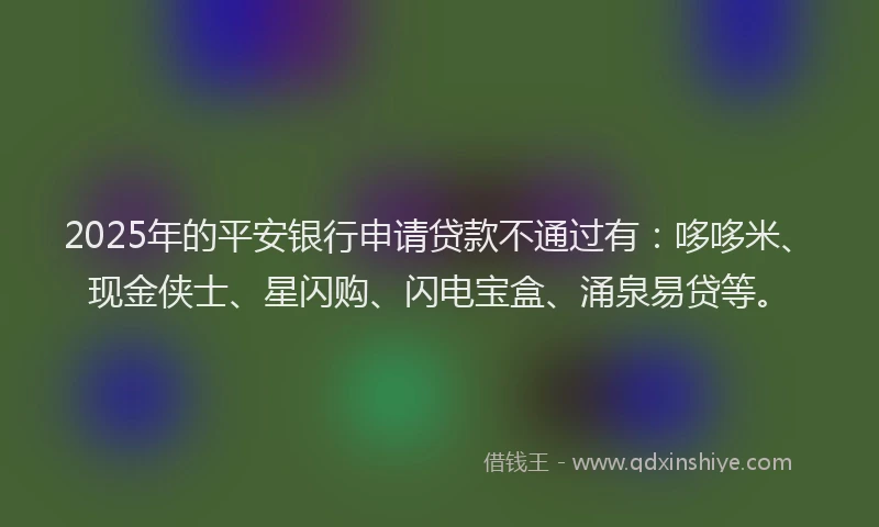 2025年的平安银行申请贷款不通过有：哆哆米、现金侠士、星闪购、闪电宝盒、涌泉易贷等。