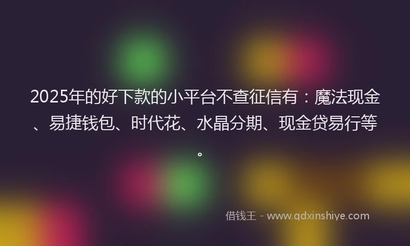 2025年的好下款的小平台不查征信有：魔法现金、易捷钱包、时代花、水晶分期、现金贷易行等。