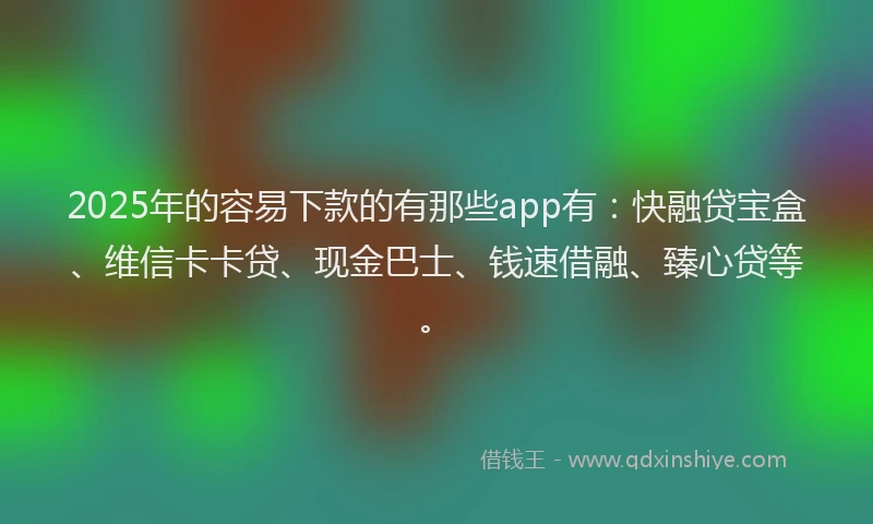 2025年的容易下款的有那些app有：快融贷宝盒、维信卡卡贷、现金巴士、钱速借融、臻心贷等。