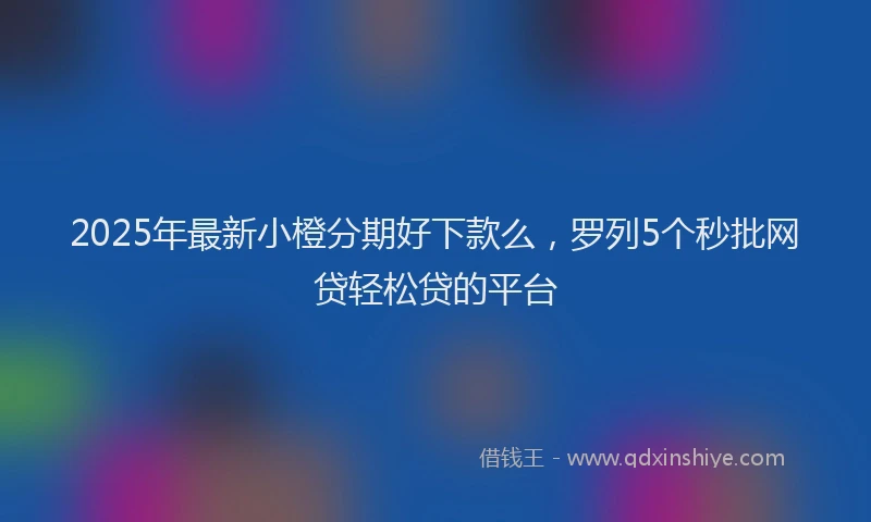 2025年最新小橙分期好下款么，罗列5个秒批网贷轻松贷的平台