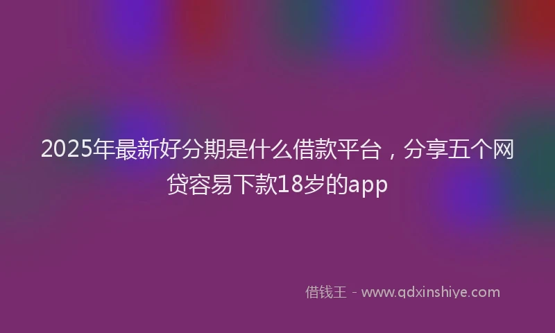 2025年最新好分期是什么借款平台，分享五个网贷容易下款18岁的app