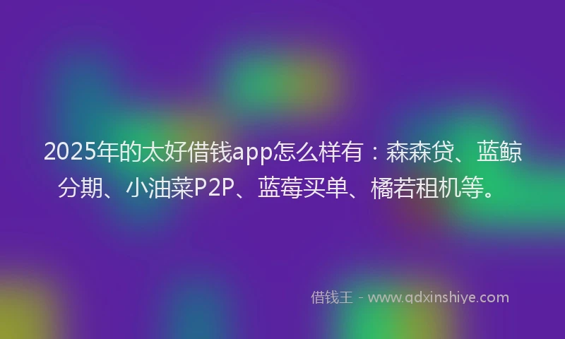 2025年的太好借钱app怎么样有:森森贷、蓝鲸分期、小油菜P2P、蓝莓买单、橘若租机等。