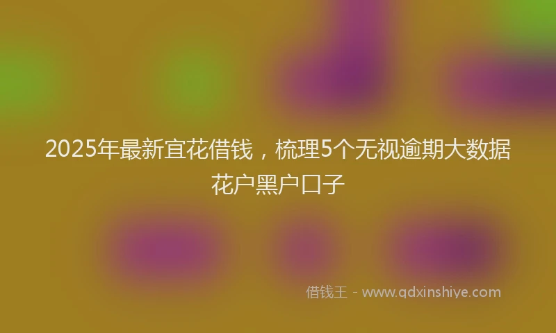 2025年最新宜花借钱，梳理5个无视逾期大数据花户黑户口子