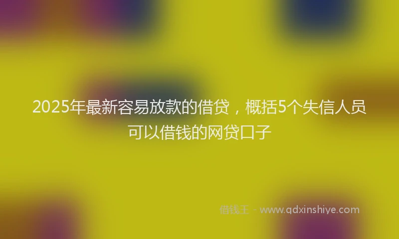 2025年最新容易放款的借贷，概括5个失信人员可以借钱的网贷口子