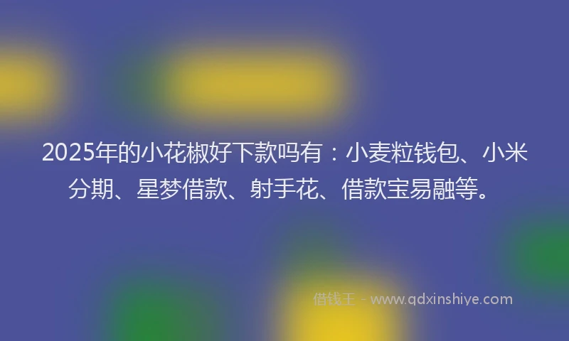 2025年的小花椒好下款吗有：小麦粒钱包、小米分期、星梦借款、射手花、借款宝易融等。