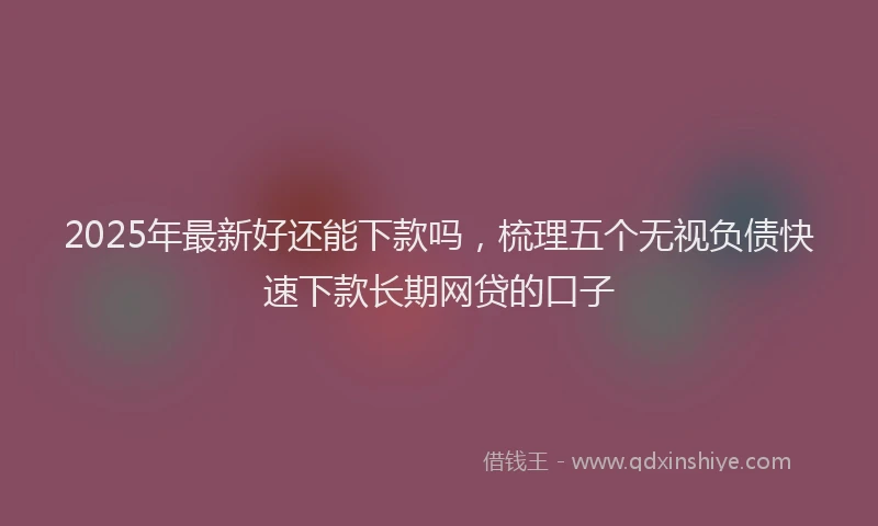 2025年最新好还能下款吗，梳理五个无视负债快速下款长期网贷的口子