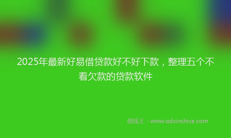 2025年最新好易借贷款好不好下款，整理五个不看欠款的贷款软件
