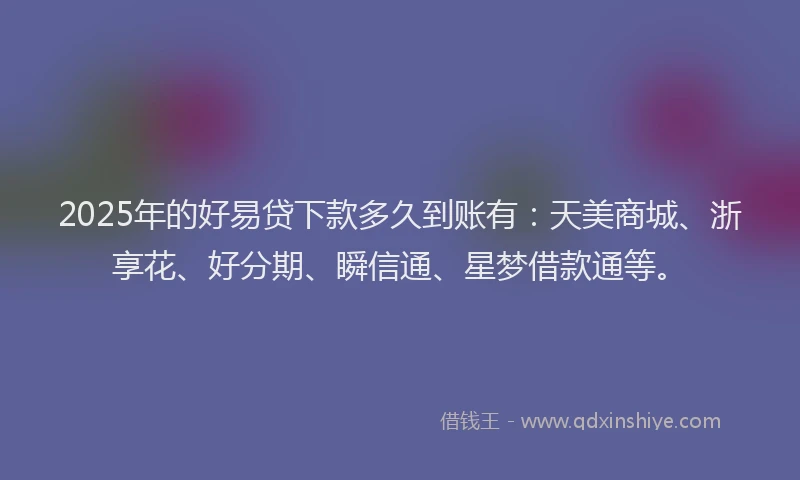2025年的好易贷下款多久到账有：天美商城、浙享花、好分期、瞬信通、星梦借款通等。