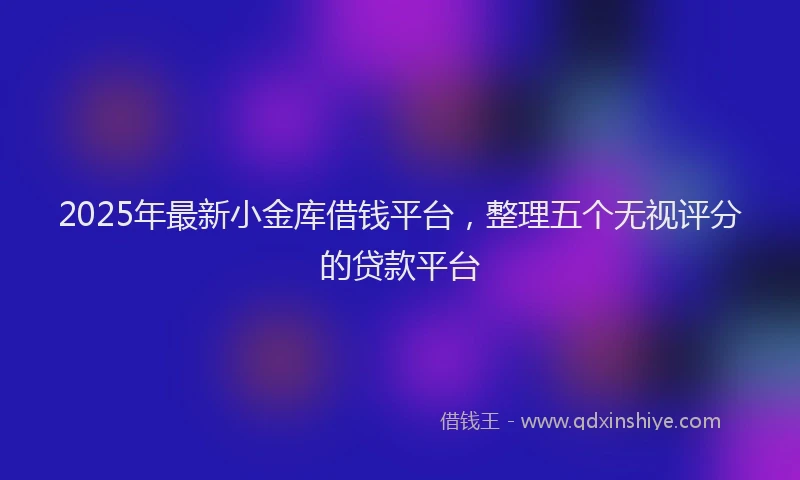 2025年最新小金库借钱平台，整理五个无视评分的贷款平台