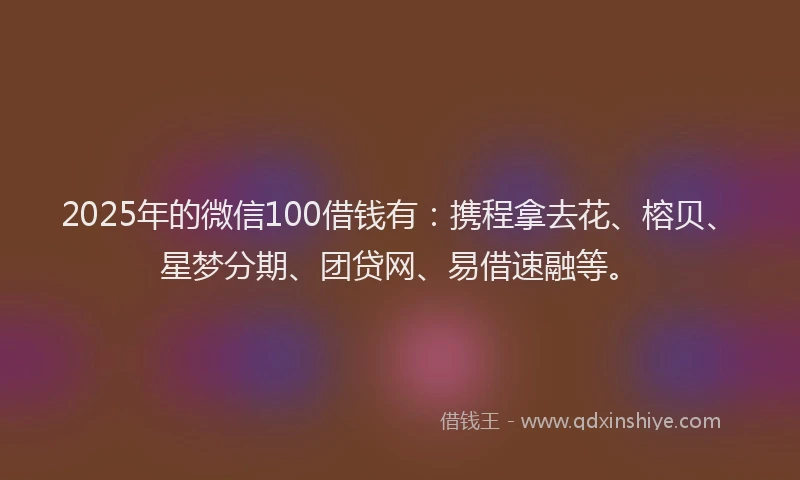 2025年的微信100借钱有：携程拿去花、榕贝、星梦分期、团贷网、易借速融等。