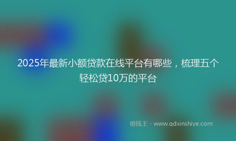 2025年最新小额贷款在线平台有哪些，梳理五个轻松贷10万的平台
