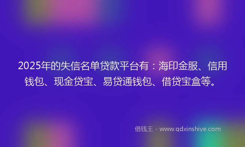 2025年的失信名单贷款平台有：海印金服、信用钱包、现金贷宝、易贷通钱包、借贷宝盒等。