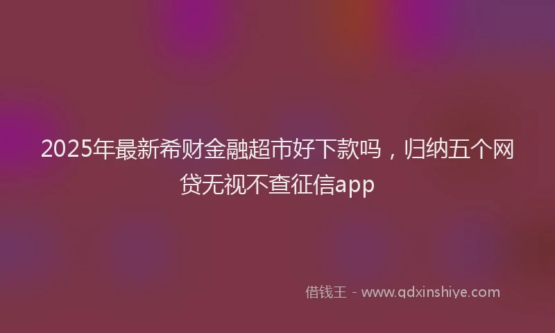 2025年最新希财金融超市好下款吗，归纳五个网贷无视不查征信app