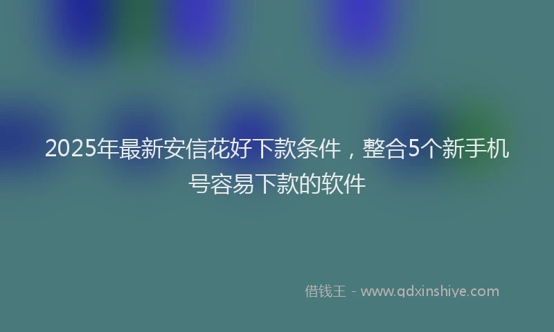 2025年最新安信花好下款条件，整合5个新手机号容易下款的软件