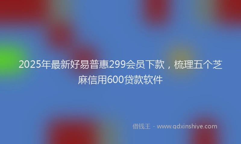 2025年最新好易普惠299会员下款，梳理五个芝麻信用600贷款软件