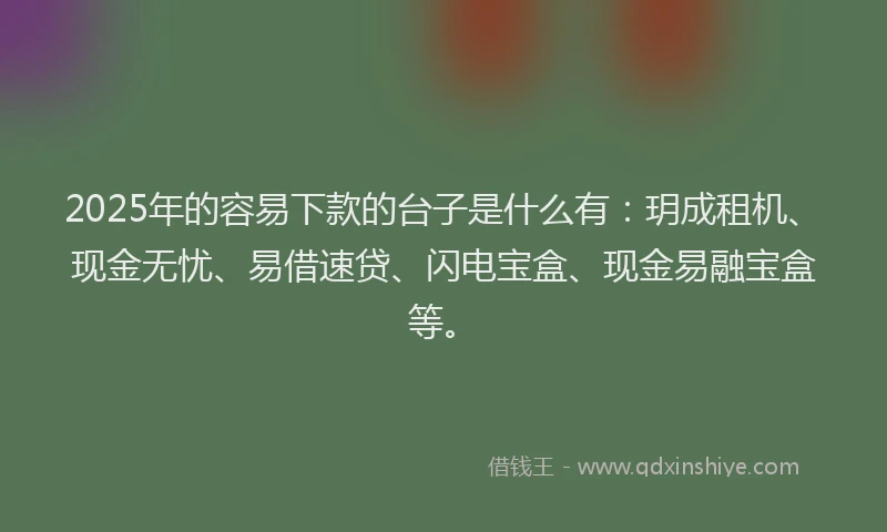 2025年的容易下款的台子是什么有：玥成租机、现金无忧、易借速贷、闪电宝盒、现金易融宝盒等。