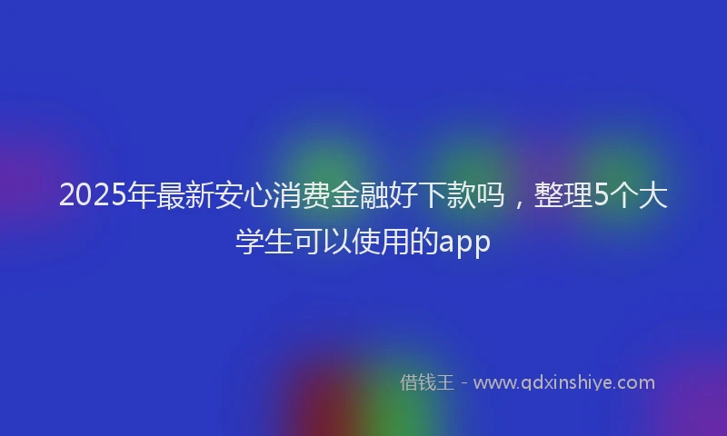 2025年最新安心消费金融好下款吗，整理5个大学生可以使用的app