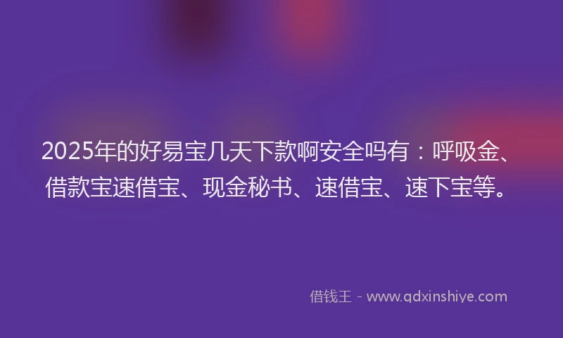 2025年的好易宝几天下款啊安全吗有：呼吸金、借款宝速借宝、现金秘书、速借宝、速下宝等。