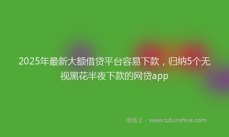 2025年最新大额借贷平台容易下款，归纳5个无视黑花半夜下款的网贷app