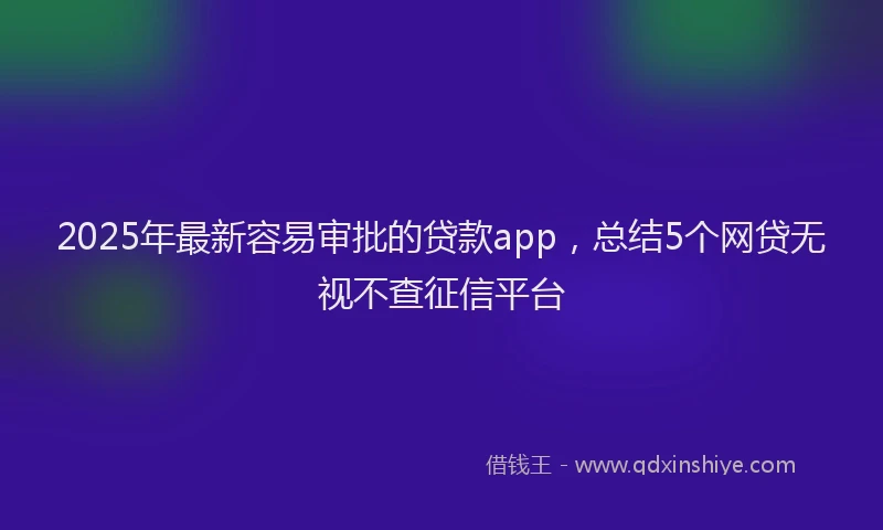 2025年最新容易审批的贷款app，总结5个网贷无视不查征信平台