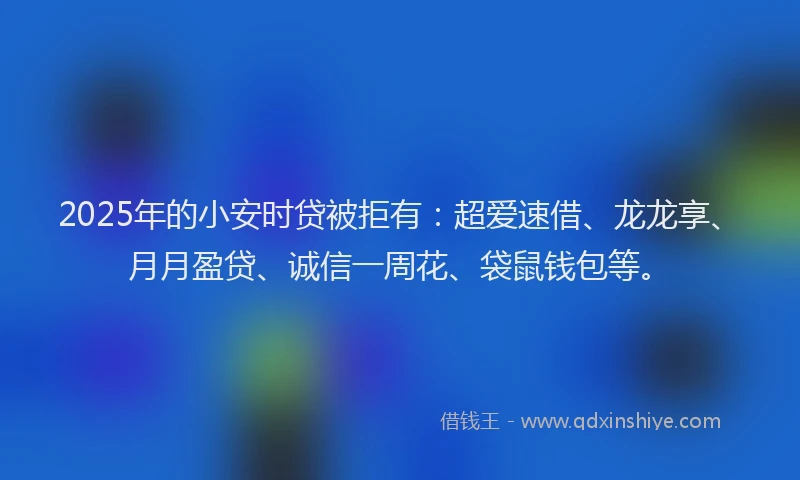 2025年的小安时贷被拒有：超爱速借、龙龙享、月月盈贷、诚信一周花、袋鼠钱包等。