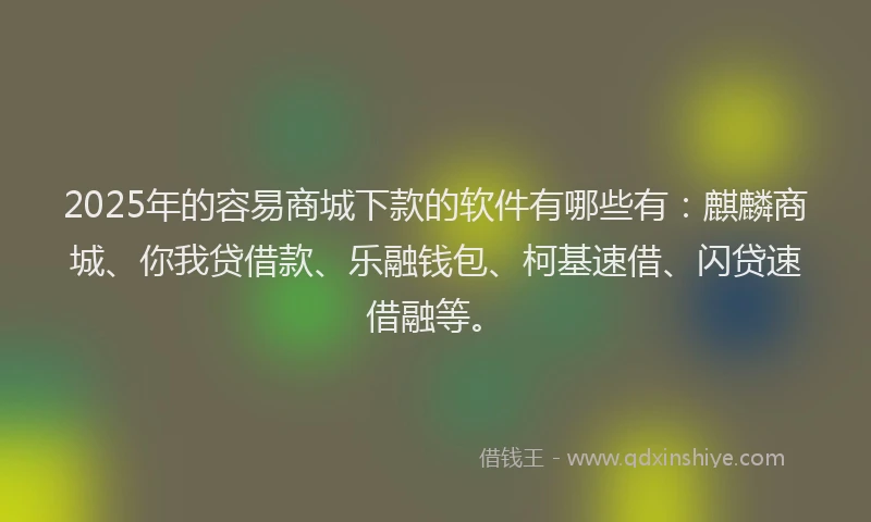 2025年的容易商城下款的软件有哪些有：麒麟商城、你我贷借款、乐融钱包、柯基速借、闪贷速借融等。