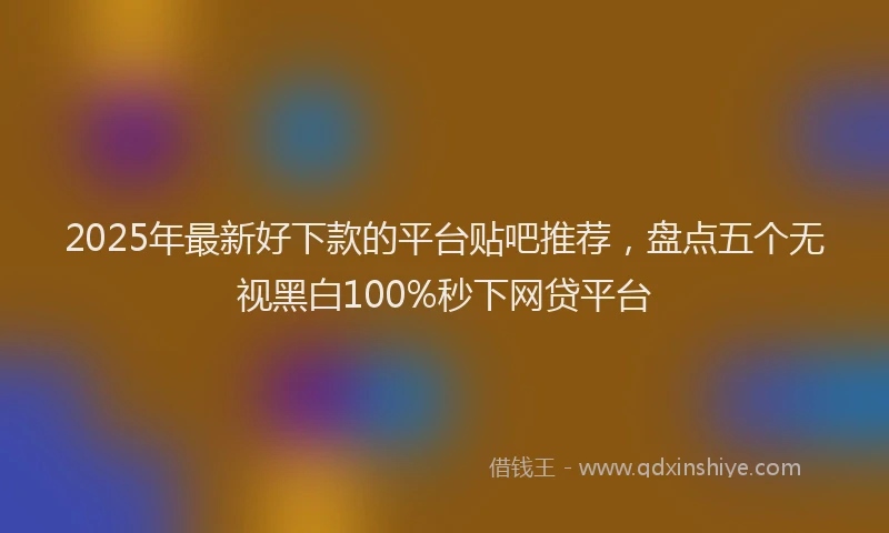 2025年最新好下款的平台贴吧推荐，盘点五个无视黑白100%秒下网贷平台