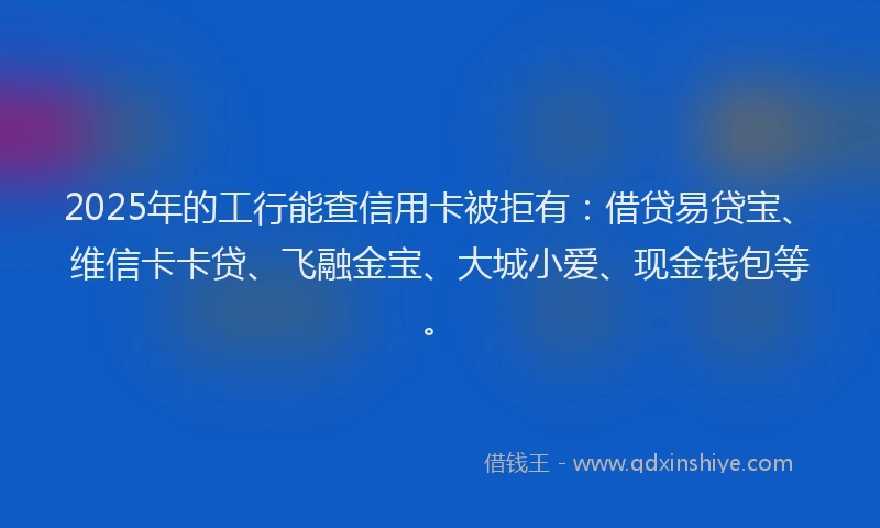 2025年的工行能查信用卡被拒有：借贷易贷宝、维信卡卡贷、飞融金宝、大城小爱、现金钱包等。