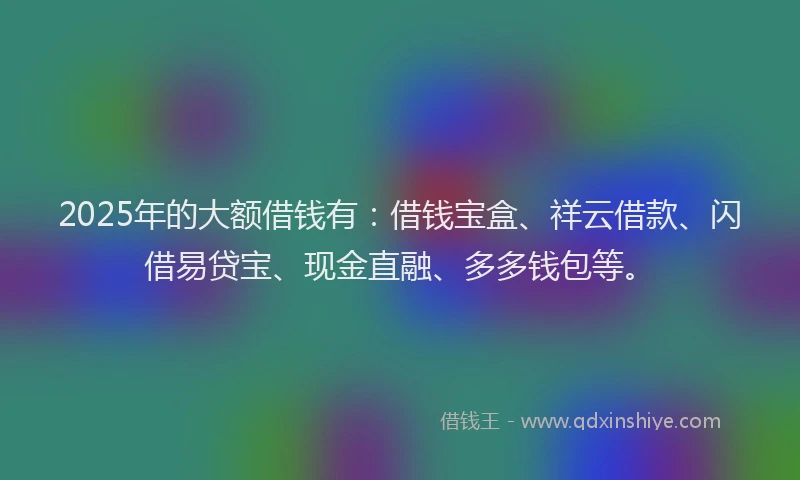 2025年的大额借钱有：借钱宝盒、祥云借款、闪借易贷宝、现金直融、多多钱包等。