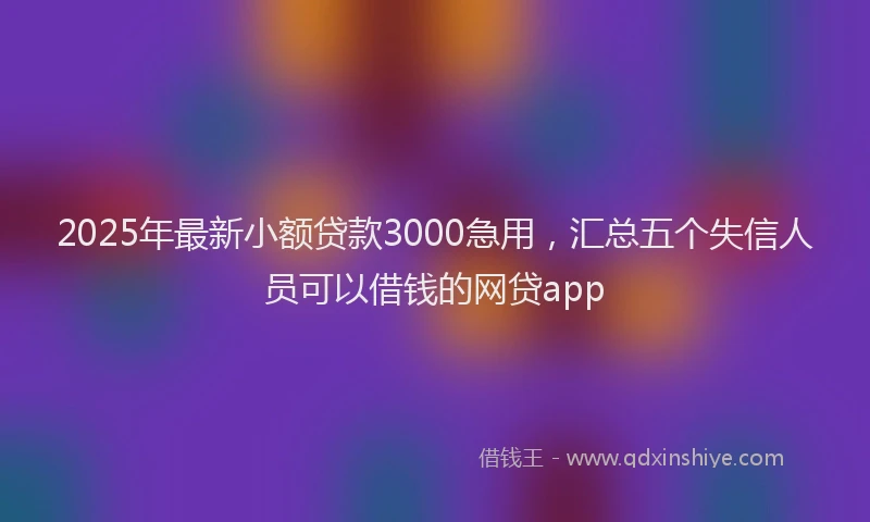 2025年最新小额贷款3000急用，汇总五个失信人员可以借钱的网贷app